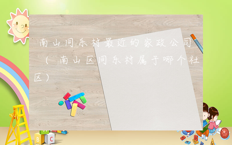 南山同乐村最近的家政公司 (南山区同乐村属于哪个社区)